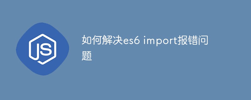 如何解决es6 import报错问题